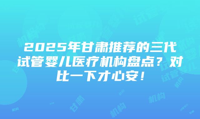 2025年甘肃推荐的三代试管婴儿医疗机构盘点？对比一下才心安！