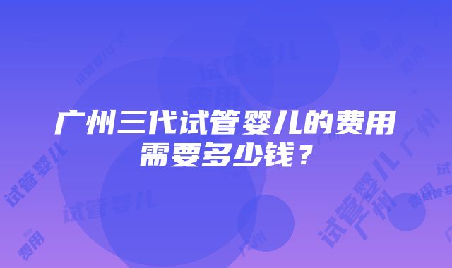 广州三代试管婴儿的费用需要多少钱？