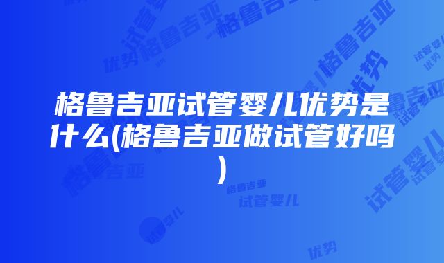 格鲁吉亚试管婴儿优势是什么(格鲁吉亚做试管好吗)