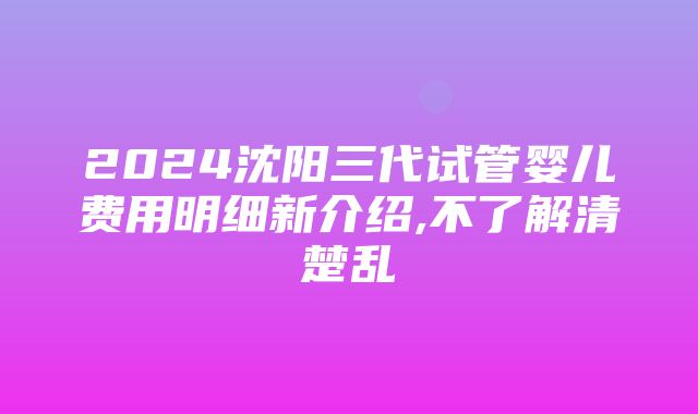 2024沈阳三代试管婴儿费用明细新介绍,不了解清楚乱