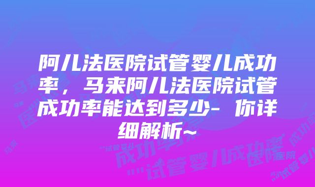 阿儿法医院试管婴儿成功率，马来阿儿法医院试管成功率能达到多少- 你详细解析~