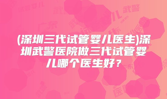 (深圳三代试管婴儿医生)深圳武警医院做三代试管婴儿哪个医生好？