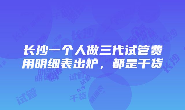 长沙一个人做三代试管费用明细表出炉，都是干货