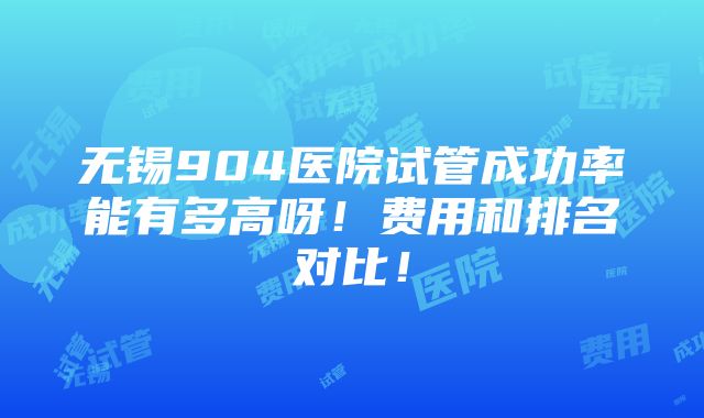 无锡904医院试管成功率能有多高呀！费用和排名对比！