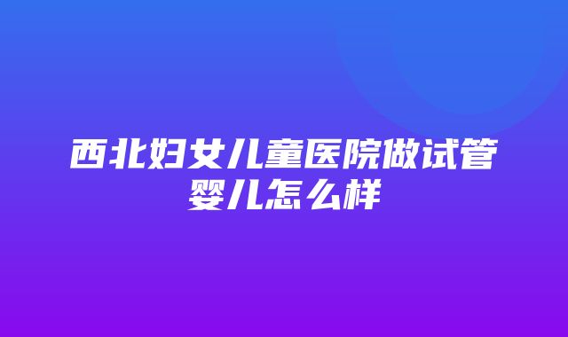 西北妇女儿童医院做试管婴儿怎么样