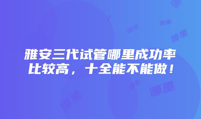 雅安三代试管哪里成功率比较高，十全能不能做！