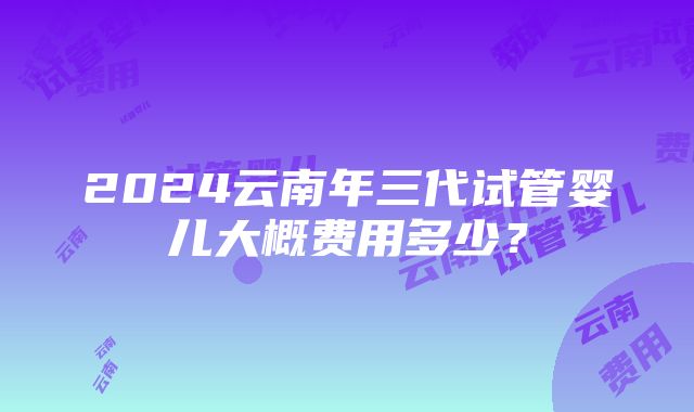 2024云南年三代试管婴儿大概费用多少？