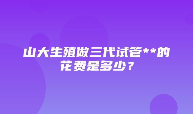 山大生殖做三代试管**的花费是多少？