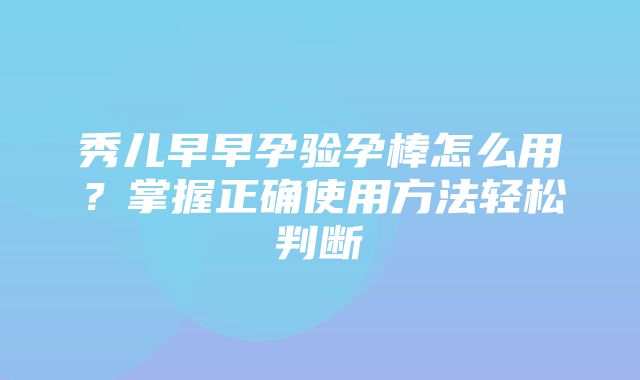 秀儿早早孕验孕棒怎么用？掌握正确使用方法轻松判断