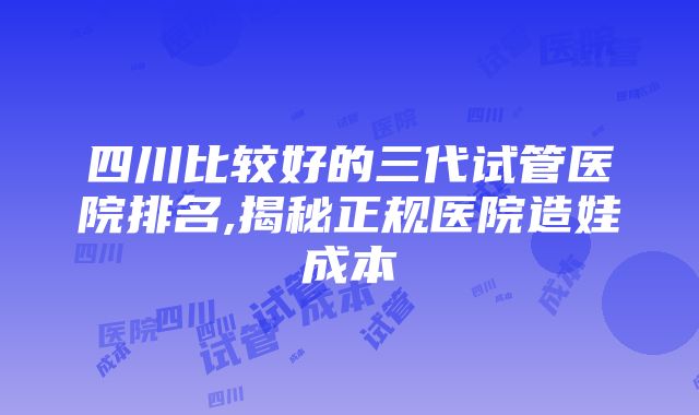 四川比较好的三代试管医院排名,揭秘正规医院造娃成本