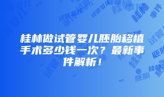 桂林做试管婴儿胚胎移植手术多少钱一次？最新事件解析！