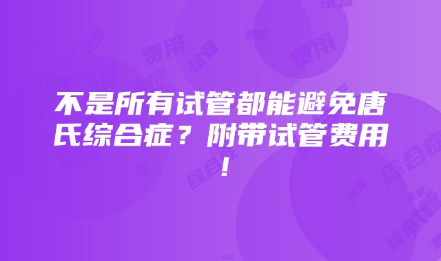 不是所有试管都能避免唐氏综合症？附带试管费用！