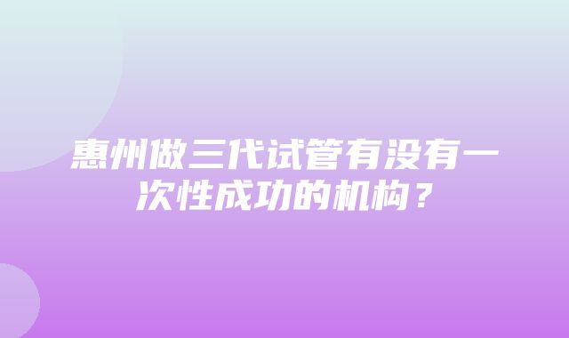 惠州做三代试管有没有一次性成功的机构？