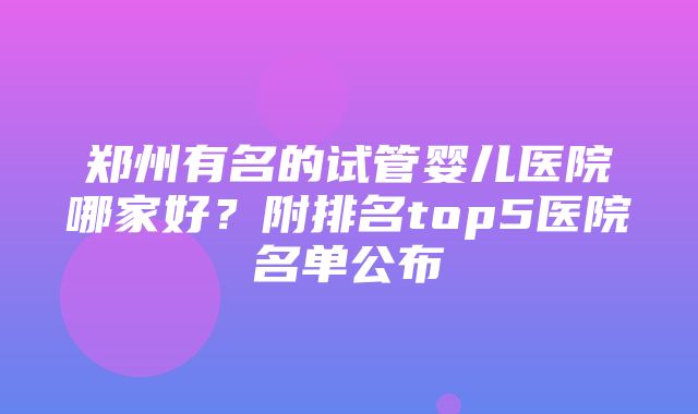 郑州有名的试管婴儿医院哪家好？附排名top5医院名单公布