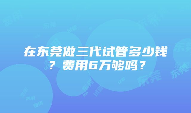 在东莞做三代试管多少钱？费用6万够吗？