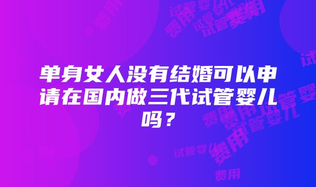 单身女人没有结婚可以申请在国内做三代试管婴儿吗？