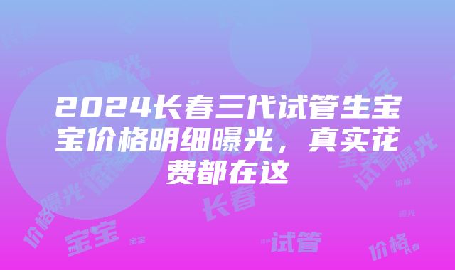 2024长春三代试管生宝宝价格明细曝光，真实花费都在这