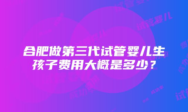 合肥做第三代试管婴儿生孩子费用大概是多少？