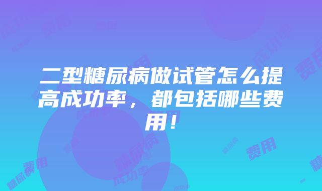 二型糖尿病做试管怎么提高成功率，都包括哪些费用！