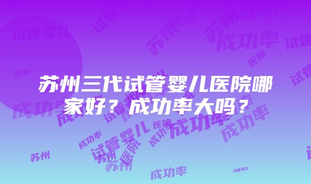 苏州三代试管婴儿医院哪家好？成功率大吗？