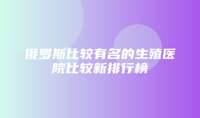 俄罗斯比较有名的生殖医院比较新排行榜