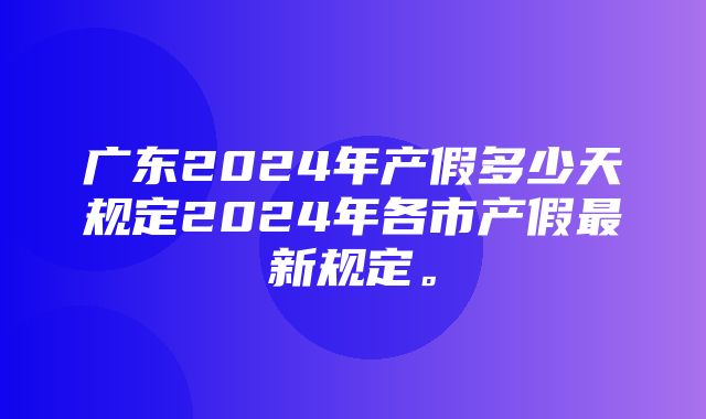 广东2024年产假多少天规定2024年各市产假最新规定。