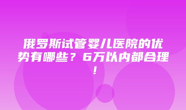 俄罗斯试管婴儿医院的优势有哪些？6万以内都合理！