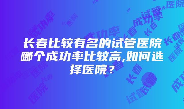 长春比较有名的试管医院哪个成功率比较高,如何选择医院？