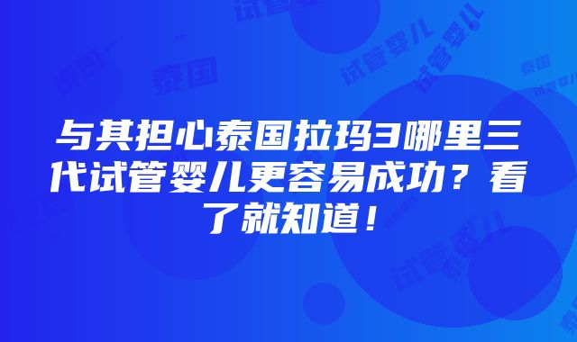 与其担心泰国拉玛3哪里三代试管婴儿更容易成功？看了就知道！