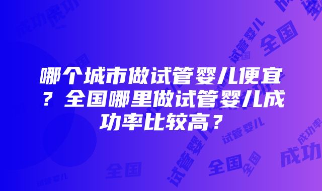 哪个城市做试管婴儿便宜？全国哪里做试管婴儿成功率比较高？