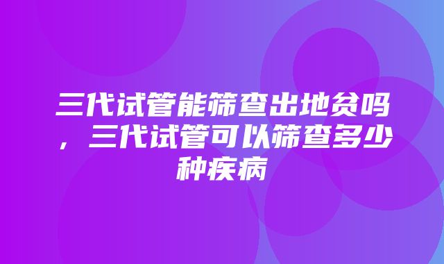 三代试管能筛查出地贫吗，三代试管可以筛查多少种疾病