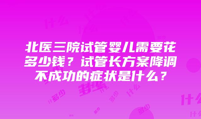 北医三院试管婴儿需要花多少钱？试管长方案降调不成功的症状是什么？