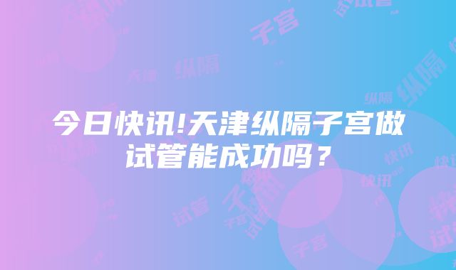 今日快讯!天津纵隔子宫做试管能成功吗？