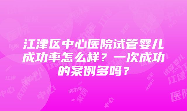 江津区中心医院试管婴儿成功率怎么样？一次成功的案例多吗？