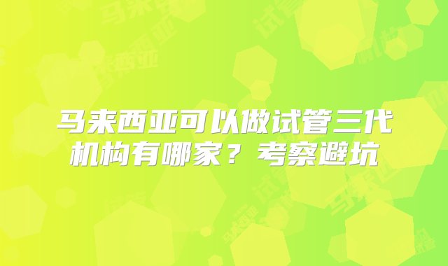 马来西亚可以做试管三代机构有哪家？考察避坑