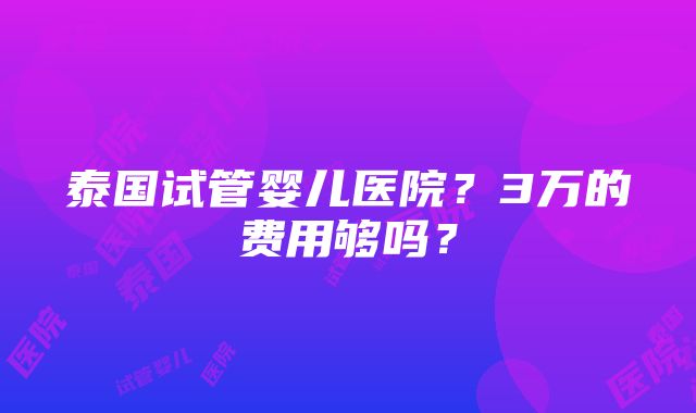 泰国试管婴儿医院？3万的费用够吗？