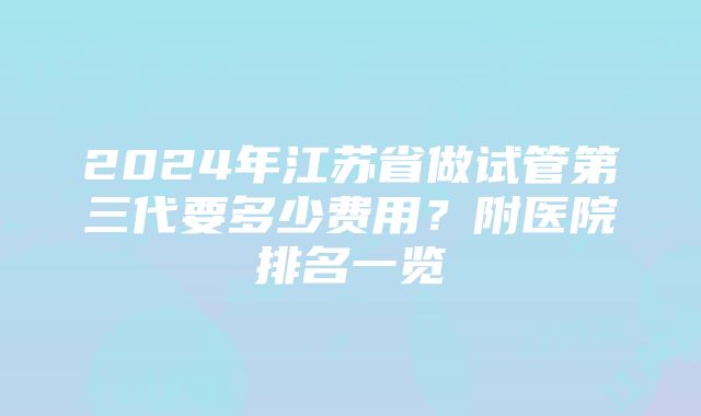 2024年江苏省做试管第三代要多少费用？附医院排名一览