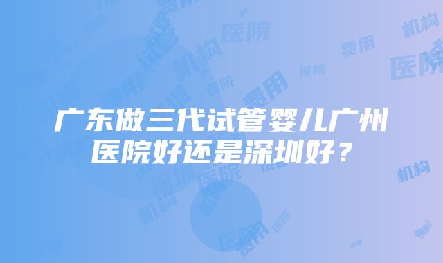 广东做三代试管婴儿广州医院好还是深圳好？