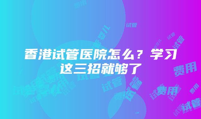 香港试管医院怎么？学习这三招就够了