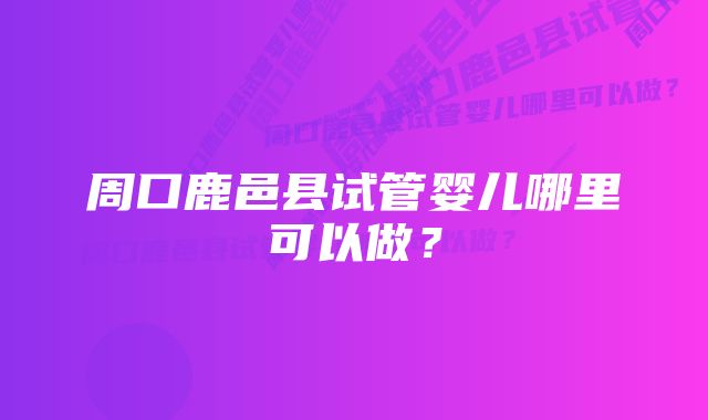 周口鹿邑县试管婴儿哪里可以做？