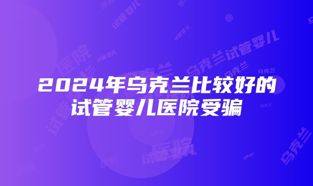 2024年乌克兰比较好的试管婴儿医院受骗