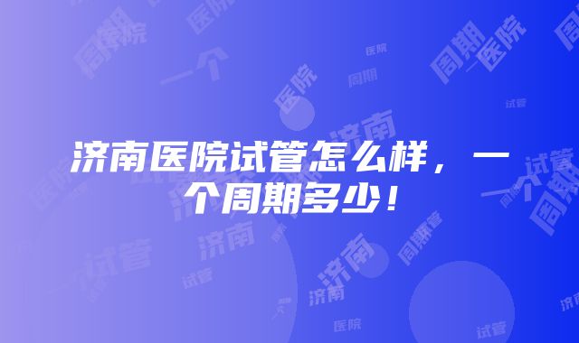 济南医院试管怎么样，一个周期多少！