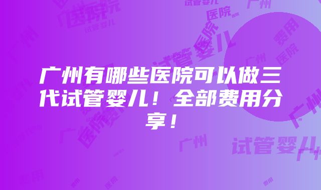 广州有哪些医院可以做三代试管婴儿！全部费用分享！