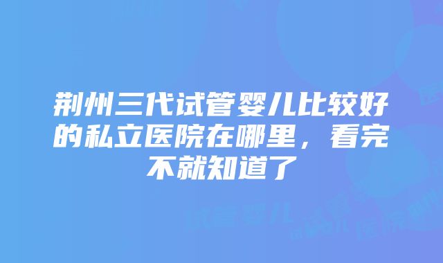 荆州三代试管婴儿比较好的私立医院在哪里，看完不就知道了