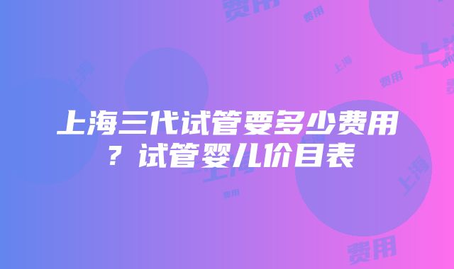 上海三代试管要多少费用？试管婴儿价目表