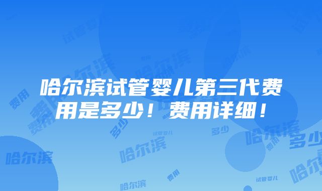 哈尔滨试管婴儿第三代费用是多少！费用详细！