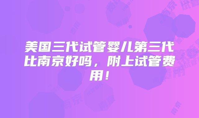 美国三代试管婴儿第三代比南京好吗，附上试管费用！