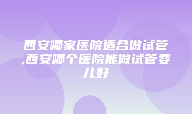 西安哪家医院适合做试管,西安哪个医院能做试管婴儿好