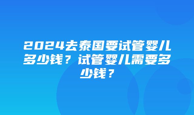 2024去泰国要试管婴儿多少钱？试管婴儿需要多少钱？