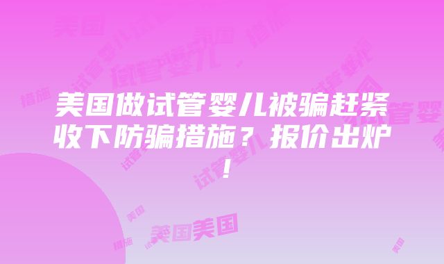 美国做试管婴儿被骗赶紧收下防骗措施？报价出炉！